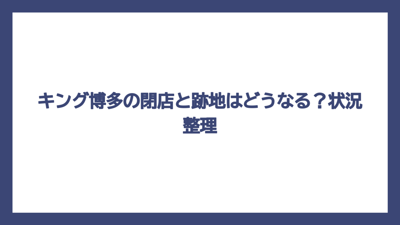 キング博多の閉店と跡地はどうなる？状況整理