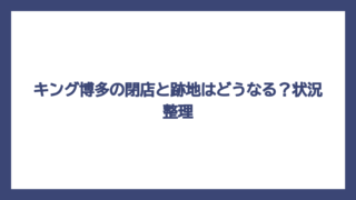 キング博多の閉店と跡地はどうなる？状況整理