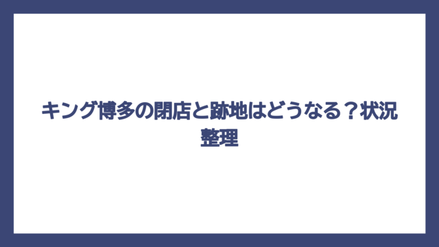 キング博多の閉店と跡地はどうなる？状況整理