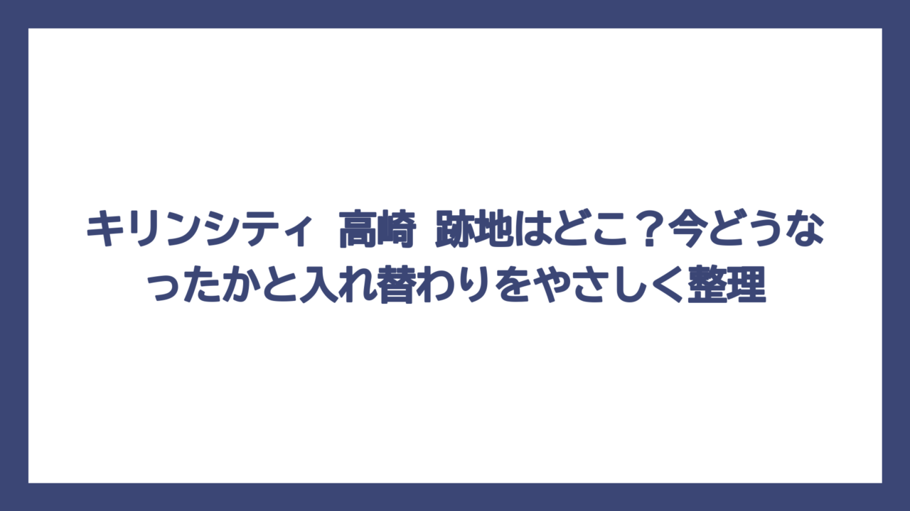 キリンシティ 高崎 跡地はどこ？今どうなったかと入れ替わりをやさしく整理
