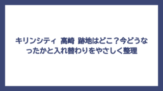 キリンシティ 高崎 跡地はどこ？今どうなったかと入れ替わりをやさしく整理