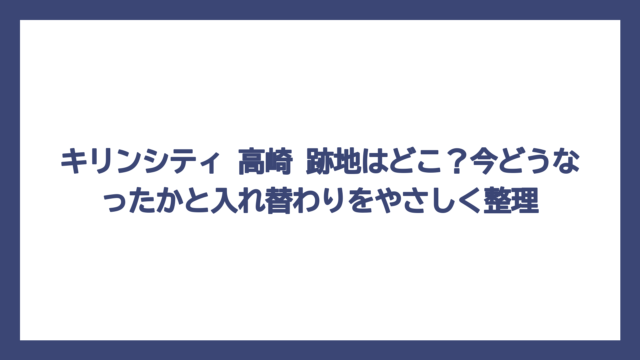 キリンシティ 高崎 跡地はどこ？今どうなったかと入れ替わりをやさしく整理