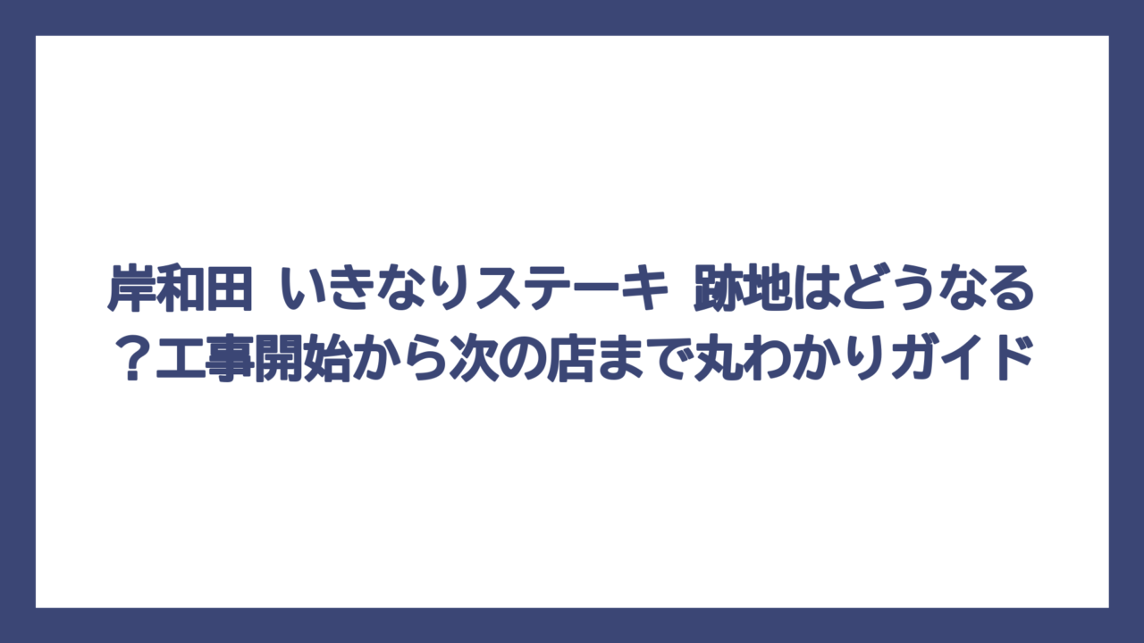 岸和田 いきなりステーキ 跡地はどうなる？工事開始から次の店まで丸わかりガイド