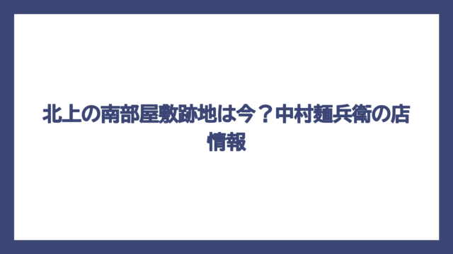 北上の南部屋敷跡地は今？中村麺兵衛の店情報
