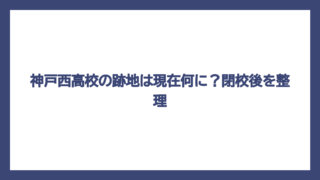 神戸西高校の跡地は現在何に？閉校後を整理