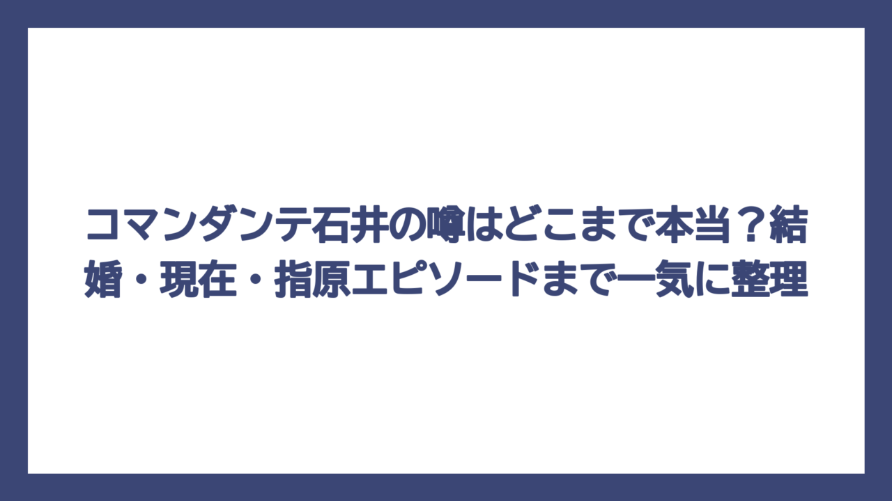 コマンダンテ石井の噂はどこまで本当？結婚・現在・指原エピソードまで一気に整理