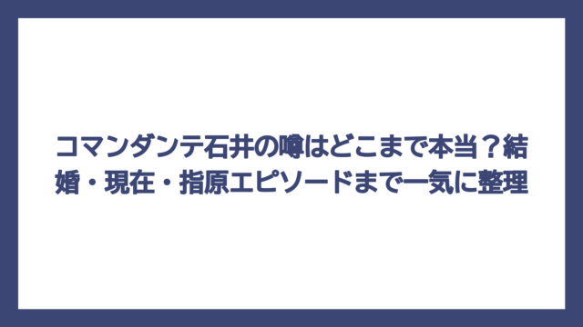 コマンダンテ石井の噂はどこまで本当？結婚・現在・指原エピソードまで一気に整理