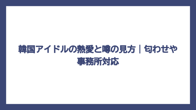 韓国アイドルの熱愛と噂の見方｜匂わせや事務所対応
