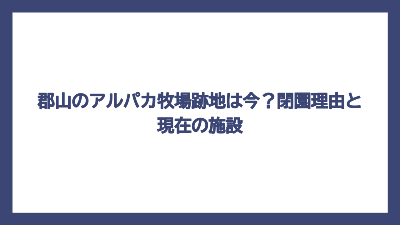 郡山のアルパカ牧場跡地は今？閉園理由と現在の施設