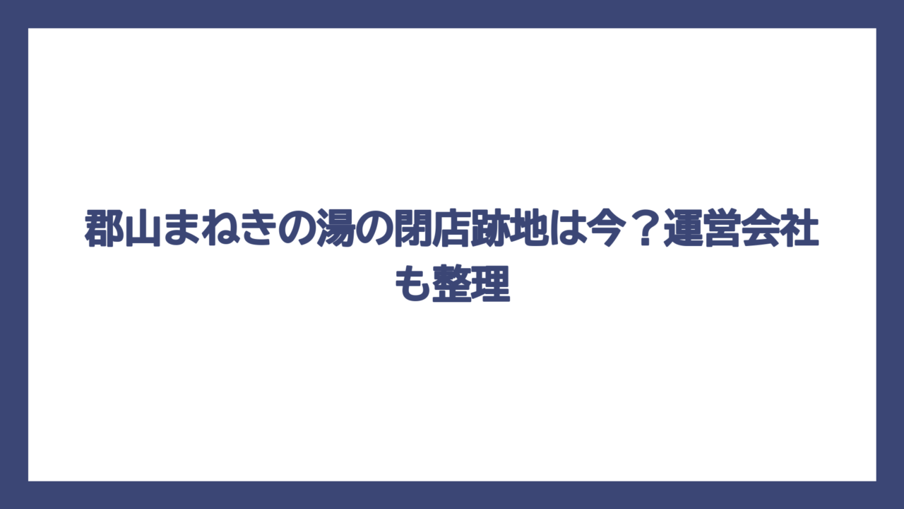 郡山まねきの湯の閉店跡地は今？運営会社も整理