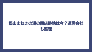 郡山まねきの湯の閉店跡地は今？運営会社も整理