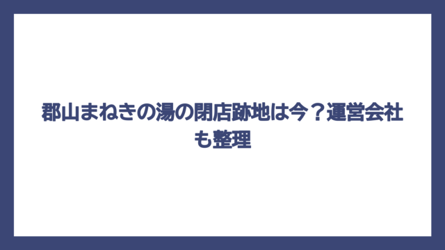 郡山まねきの湯の閉店跡地は今？運営会社も整理