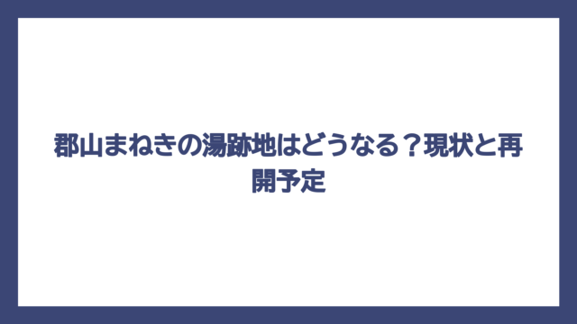 郡山まねきの湯跡地はどうなる？現状と再開予定