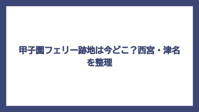 甲子園フェリー跡地は今どこ？西宮・津名を整理
