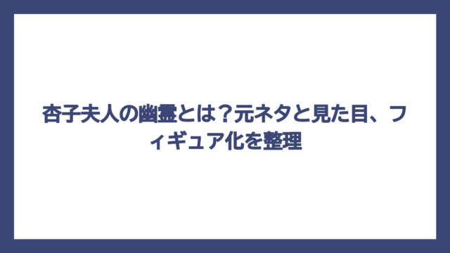 杏子夫人の幽霊とは？元ネタと見た目、フィギュア化を整理