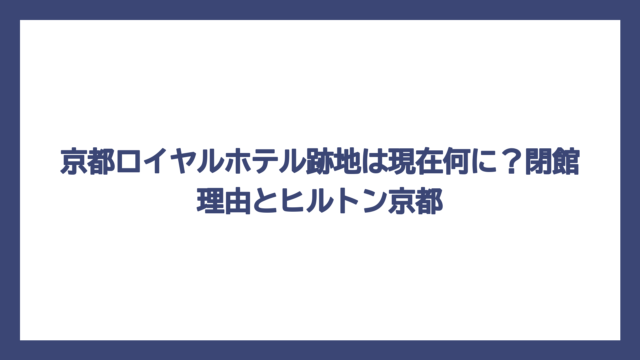 京都ロイヤルホテル跡地は現在何に？閉館理由とヒルトン京都