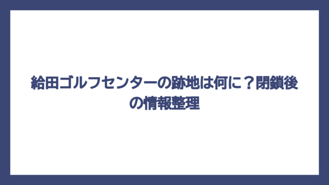 給田ゴルフセンターの跡地は何に？閉鎖後の情報整理