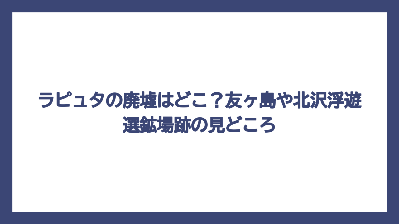 ラピュタの廃墟はどこ？友ヶ島や北沢浮遊選鉱場跡の見どころ