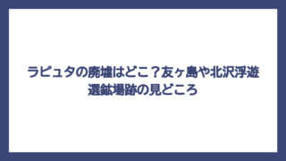 ラピュタの廃墟はどこ？友ヶ島や北沢浮遊選鉱場跡の見どころ