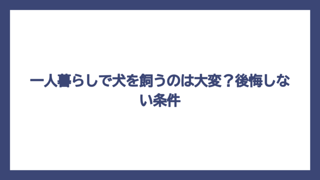 一人暮らしで犬を飼うのは大変？後悔しない条件