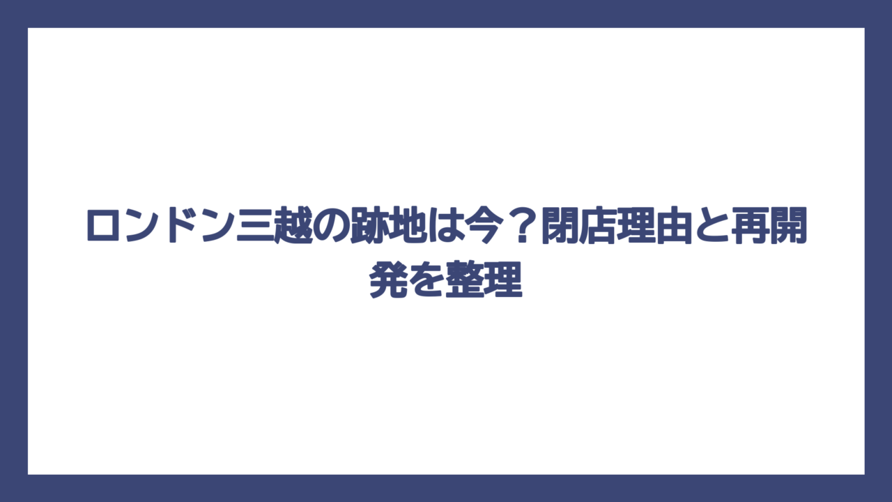 ロンドン三越の跡地は今？閉店理由と再開発を整理