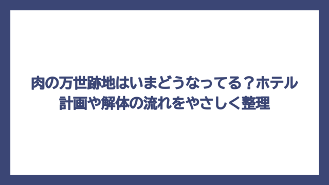 肉の万世跡地はいまどうなってる？ホテル計画や解体の流れをやさしく整理