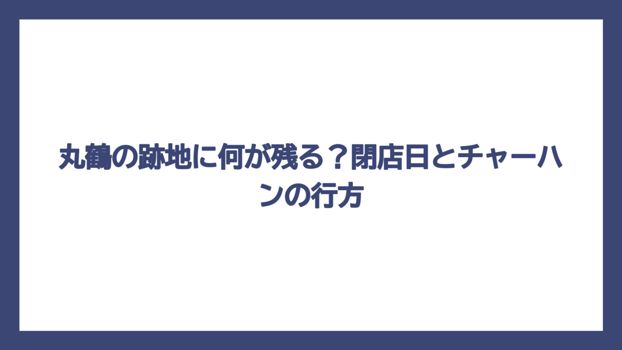 丸鶴の跡地に何が残る？閉店日とチャーハンの行方