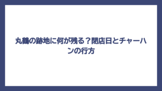 丸鶴の跡地に何が残る？閉店日とチャーハンの行方