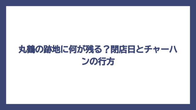 丸鶴の跡地に何が残る？閉店日とチャーハンの行方