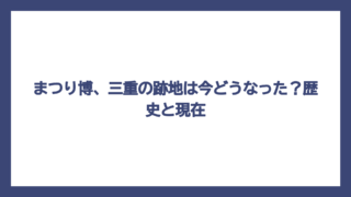 まつり博、三重の跡地は今どうなった？歴史と現在