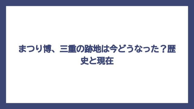 まつり博、三重の跡地は今どうなった？歴史と現在