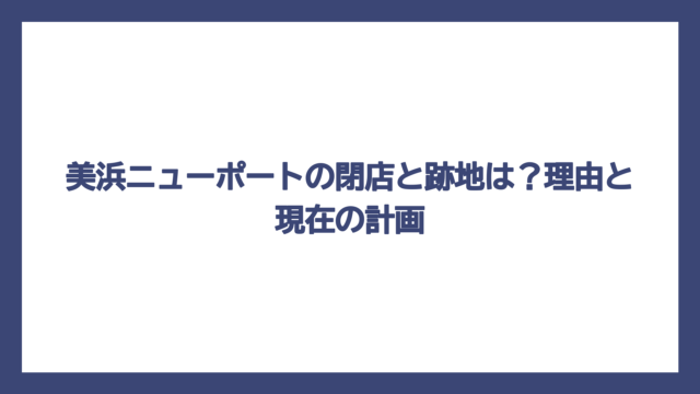 美浜ニューポートの閉店と跡地は？理由と現在の計画