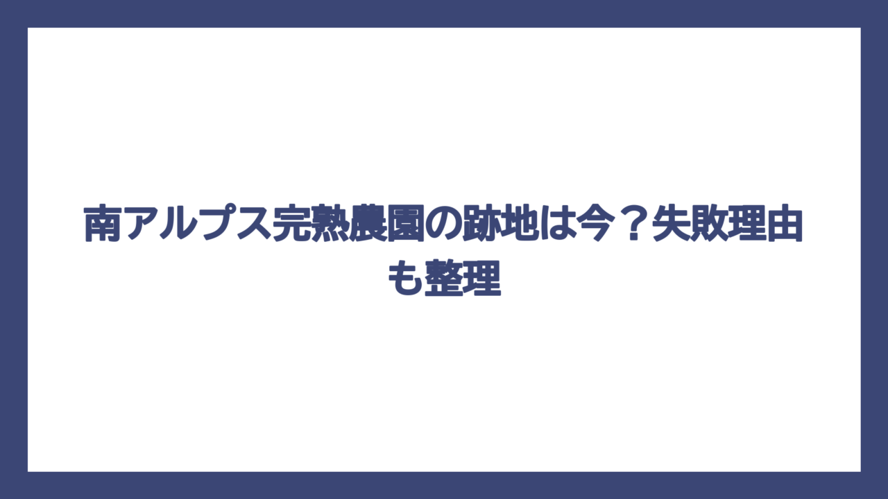 南アルプス完熟農園の跡地は今？失敗理由も整理