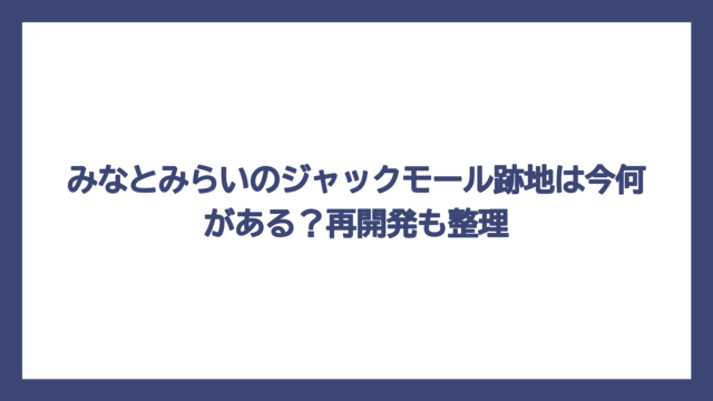 みなとみらいのジャックモール跡地は今何がある？再開発も整理