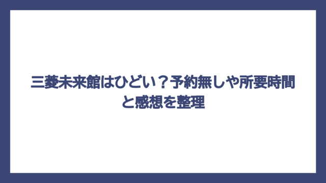三菱未来館はひどい？予約無しや所要時間と感想を整理