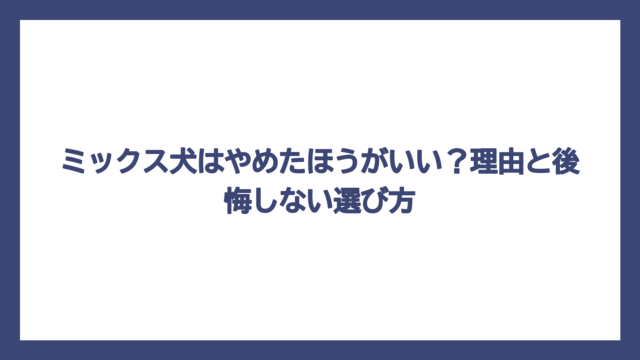 ミックス犬はやめたほうがいい？理由と後悔しない選び方