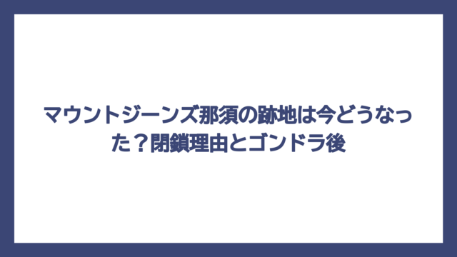 マウントジーンズ那須の跡地は今どうなった？閉鎖理由とゴンドラ後