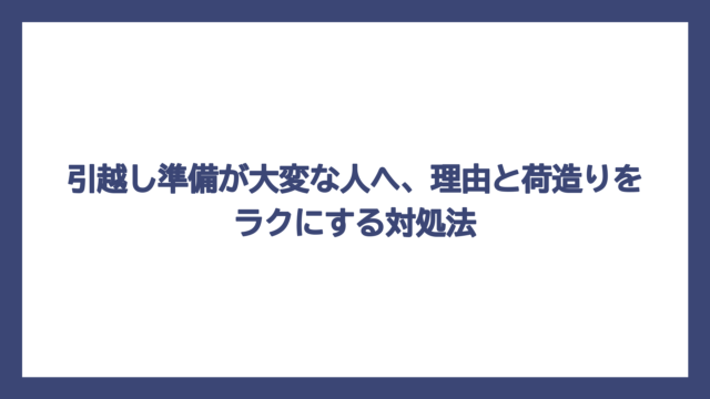 引越し準備が大変な人へ、理由と荷造りをラクにする対処法