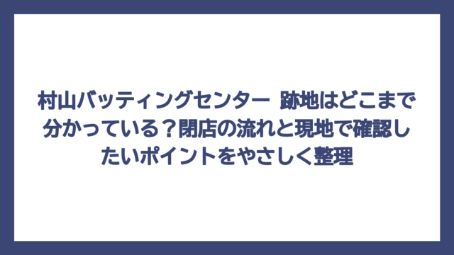 村山バッティングセンター 跡地はどこまで分かっている？閉店の流れと現地で確認したいポイントをやさしく整理