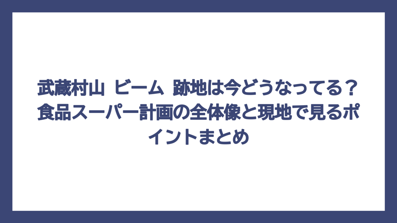 武蔵村山 ビーム 跡地は今どうなってる？食品スーパー計画の全体像と現地で見るポイントまとめ