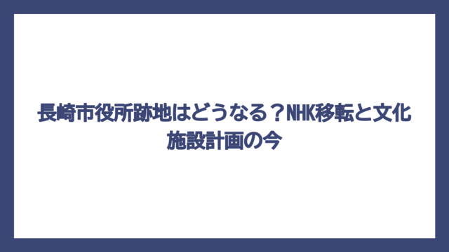 長崎市役所跡地はどうなる？NHK移転と文化施設計画の今
