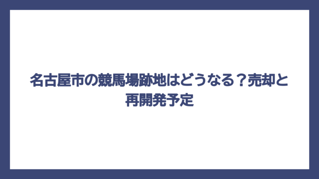 名古屋市の競馬場跡地はどうなる？売却と再開発予定