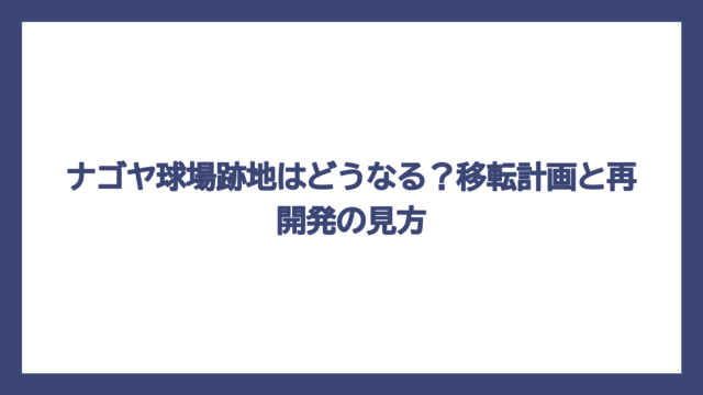 ナゴヤ球場跡地はどうなる？移転計画と再開発の見方