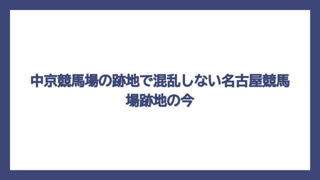 中京競馬場の跡地で混乱しない名古屋競馬場跡地の今
