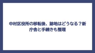 中村区役所の移転後、跡地はどうなる？新庁舎と手続きも整理