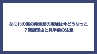 なにわの海の時空館の廃墟は今どうなった？閉鎖理由と見学前の注意