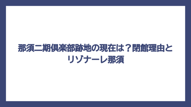 那須二期倶楽部跡地の現在は？閉館理由とリゾナーレ那須