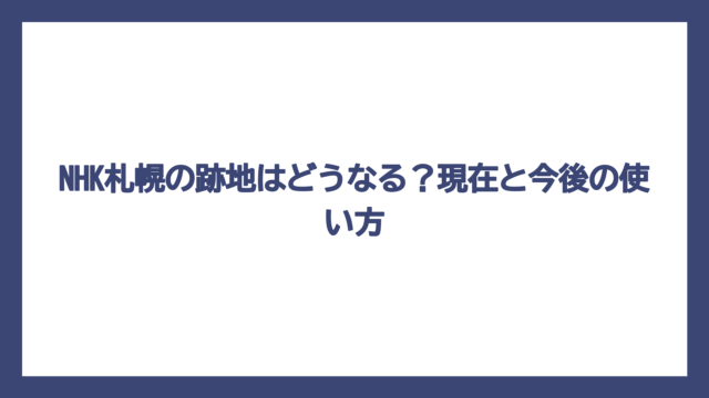 NHK札幌の跡地はどうなる？現在と今後の使い方