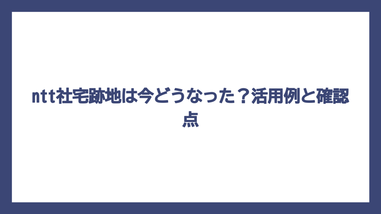 ntt社宅跡地は今どうなった？活用例と確認点