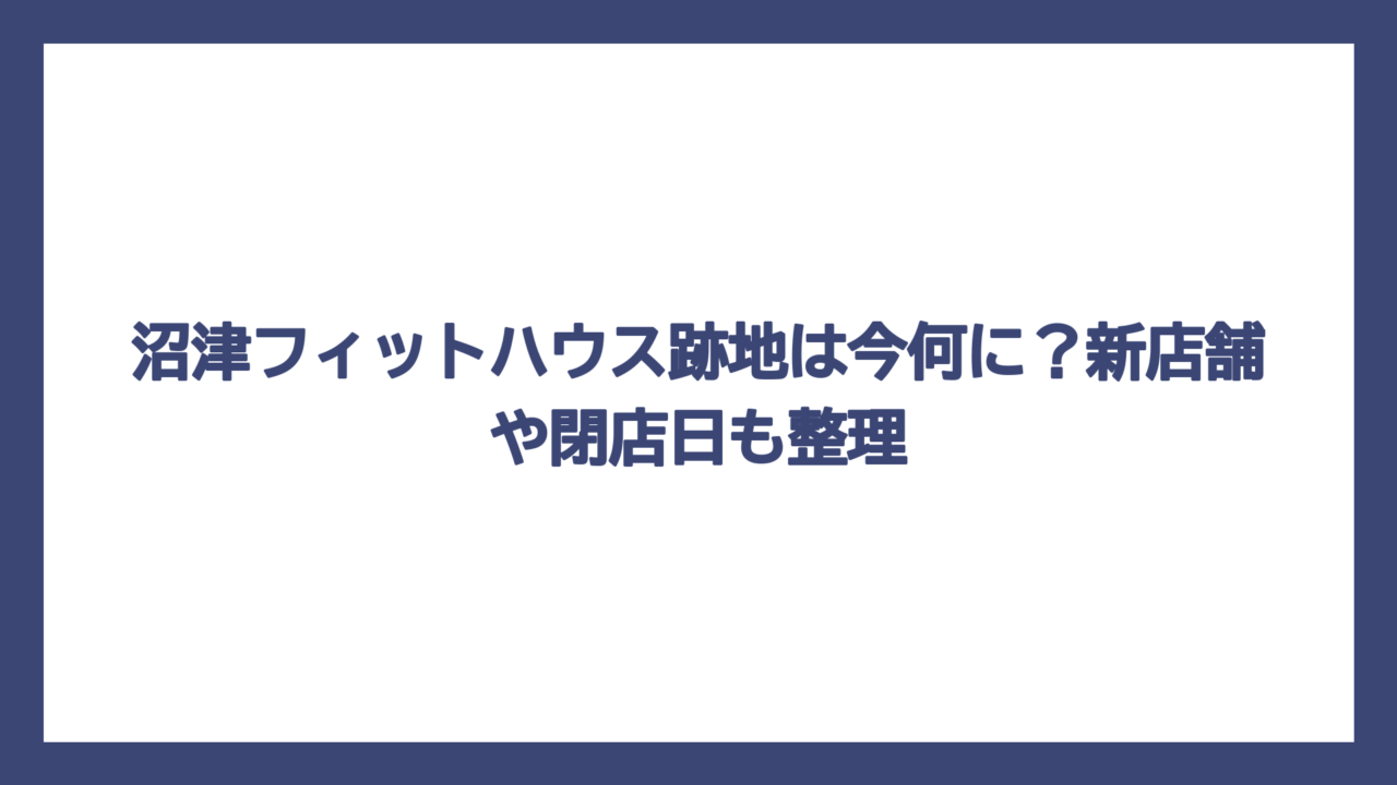 沼津フィットハウス跡地は今何に？新店舗や閉店日も整理